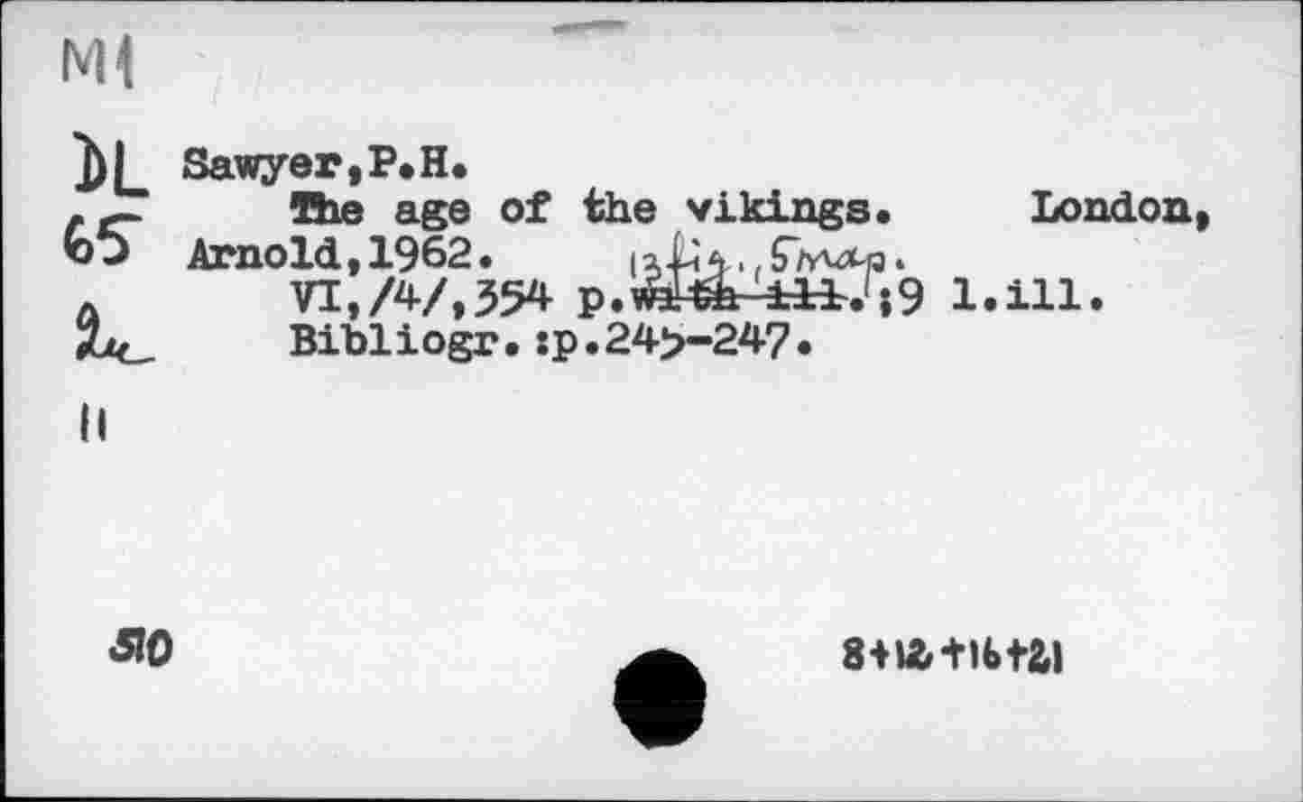 ﻿мі
iL Sawyer,P.H.
.	The age of the vikings. London
Arnold,1962.
л	VI, А/,554 p.iftFèh	l.ill.
Zk,	Bibliogr. :p.24>-24?.
8-na+ibtai